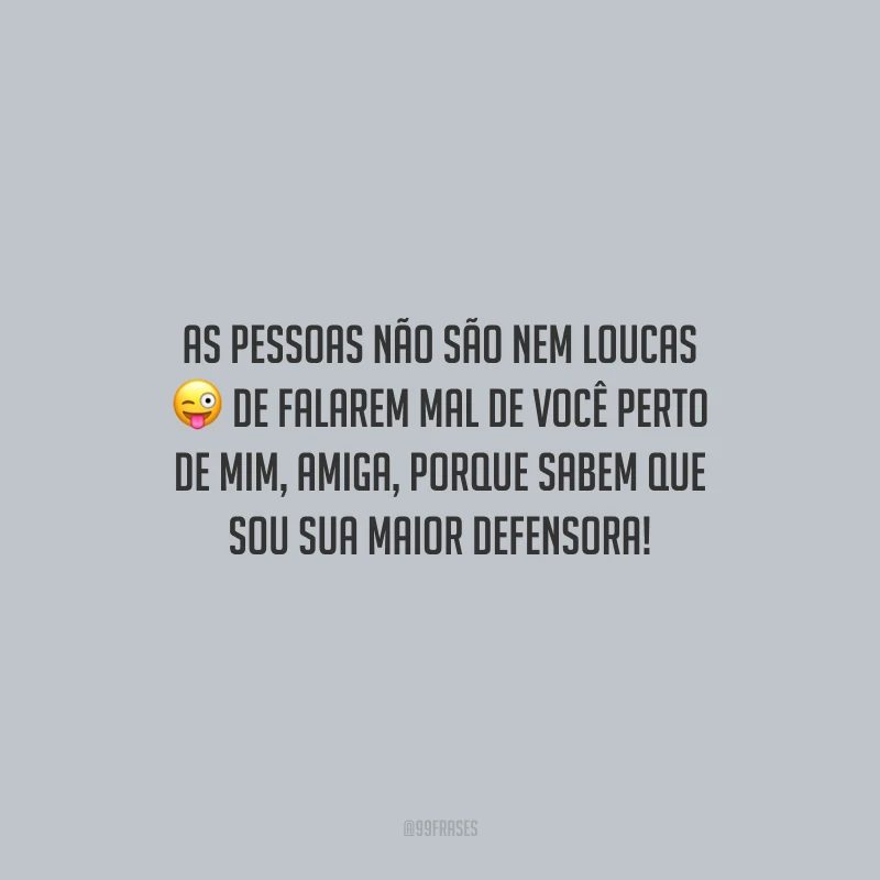 As pessoas não são nem loucas de falarem mal de você perto de mim, amiga, porque sabem que sou sua maior defensora!