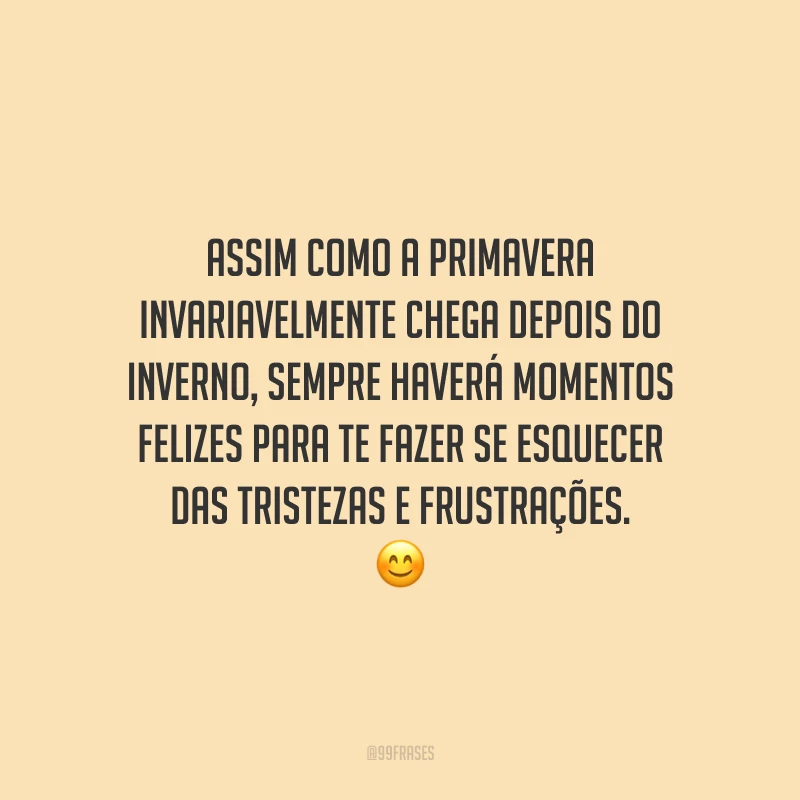 Assim como a primavera invariavelmente chega depois do inverno, sempre haverá momentos felizes para te fazer se esquecer das tristezas e frustrações.