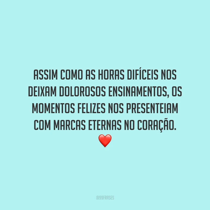 Assim como as horas difíceis nos deixam dolorosos ensinamentos, os momentos felizes nos presenteiam com marcas eternas no coração.
