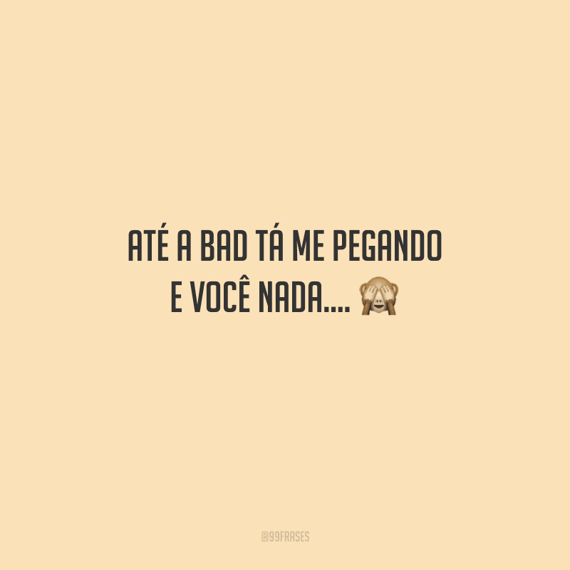 Até a bad tá me pegando e você nada.... 