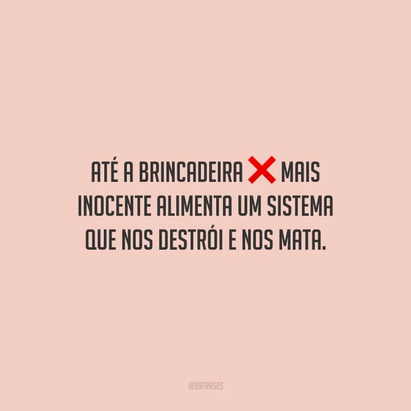 Até a brincadeira mais inocente alimenta um sistema que nos destrói e nos mata.