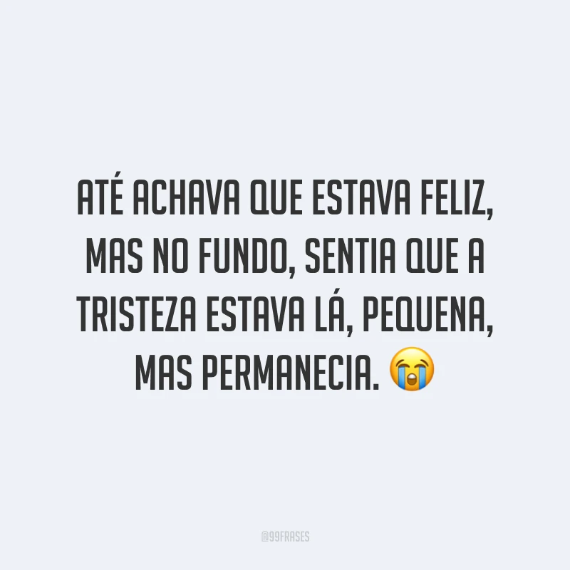 Até achava que estava feliz, mas no fundo, sentia que a tristeza estava lá, pequena, mas permanecia. 😭