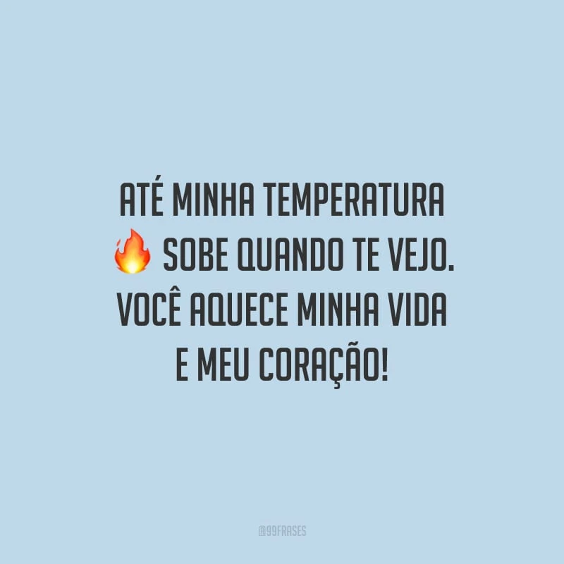 Até minha temperatura sobe quando te vejo. Você aquece minha vida e meu coração!