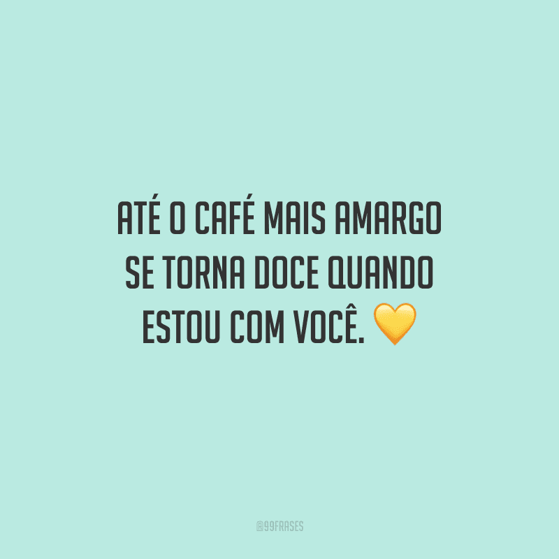 Até o café mais amargo se torna doce quando estou com você. 