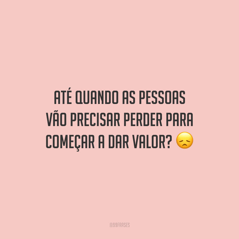 Até quando as pessoas vão precisar perder para começar a dar valor?