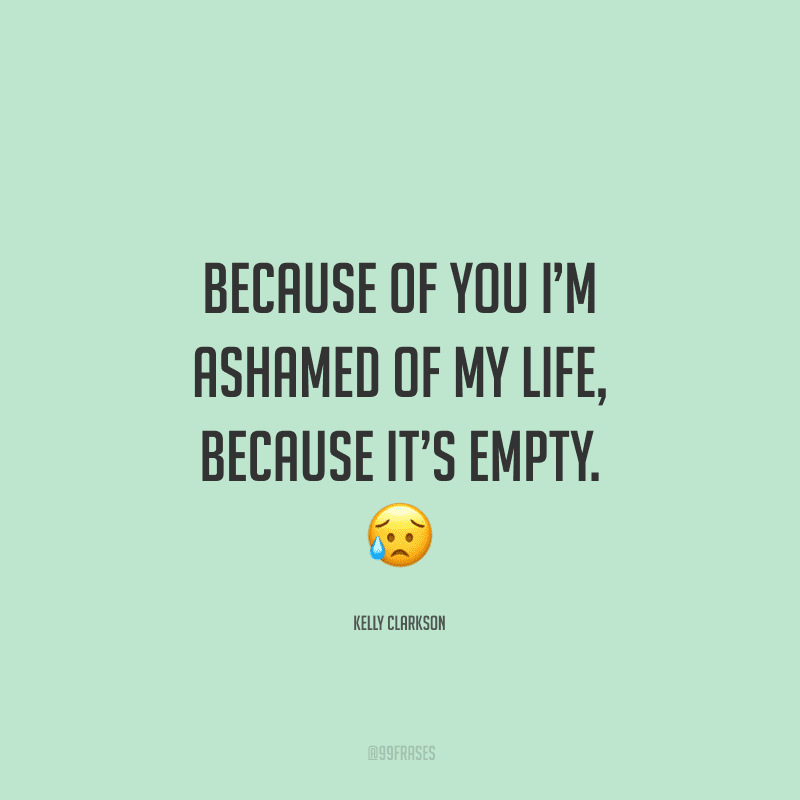 Because of you I’m ashamed of my life, because it’s empty. (Por sua causa, eu tenho vergonha da minha vida, porque ela é vazia).