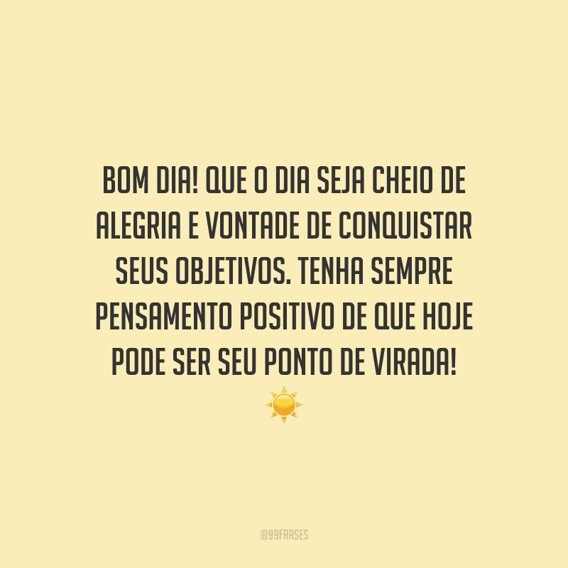 Bom dia! Que o dia seja cheio de alegria e vontade de conquistar seus objetivos. Tenha sempre pensamento positivo de que hoje pode ser seu ponto de virada!