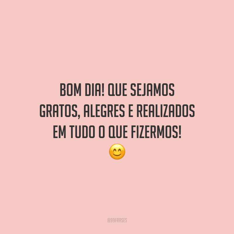 Bom dia! Que sejamos gratos, alegres e realizados em tudo o que fizermos!
