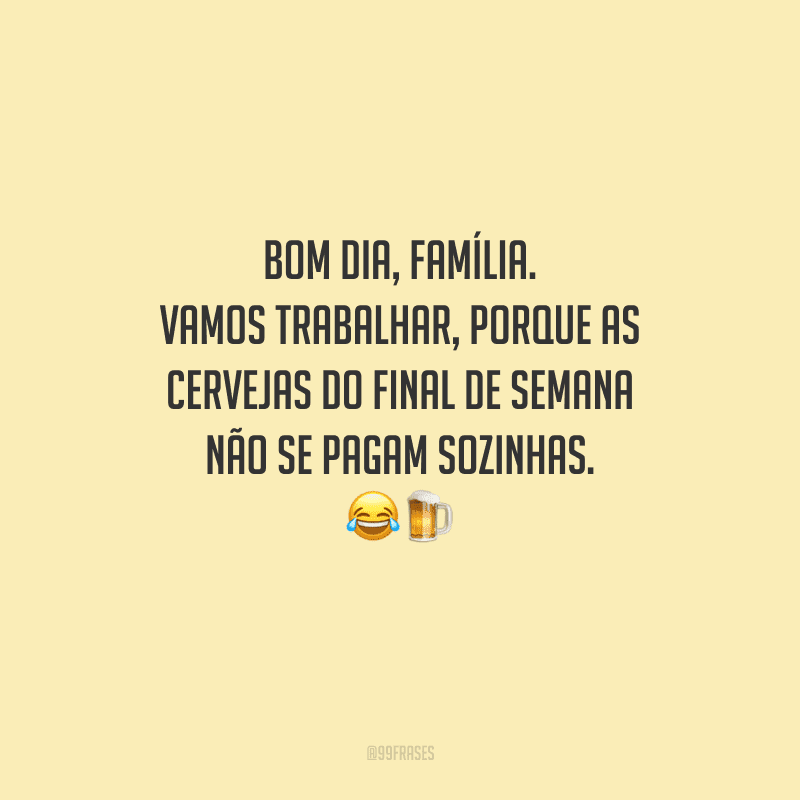 Bom dia, família. Vamos trabalhar, porque as cervejas do final de semana não se pagam sozinhas. 