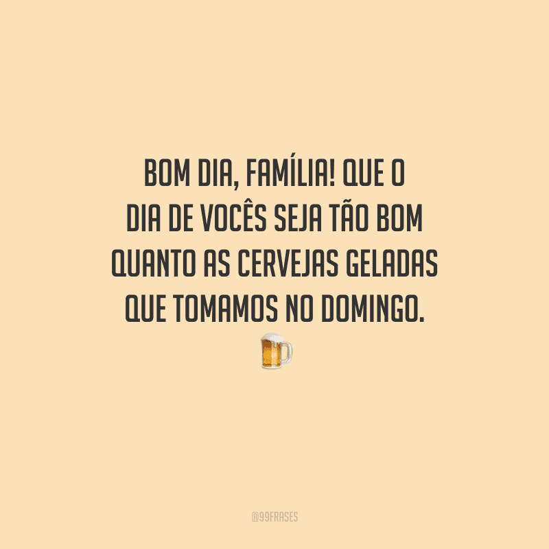 Bom dia, família! Que o dia de vocês seja tão bom quanto as cervejas geladas que tomamos no domingo. 