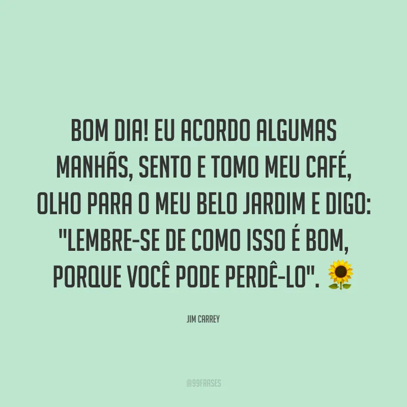 Bom dia! Eu acordo algumas manhãs, sento e tomo meu café, olho para o meu belo jardim e digo: 