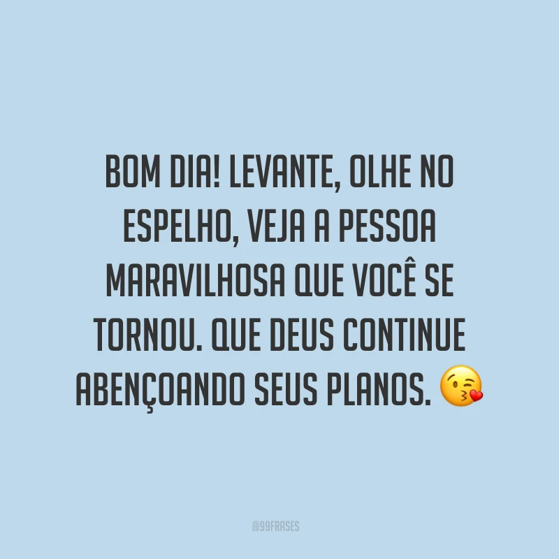 Bom dia! Levante, olhe no espelho, veja a pessoa maravilhosa que você se tornou. Que Deus continue abençoando seus planos. ?