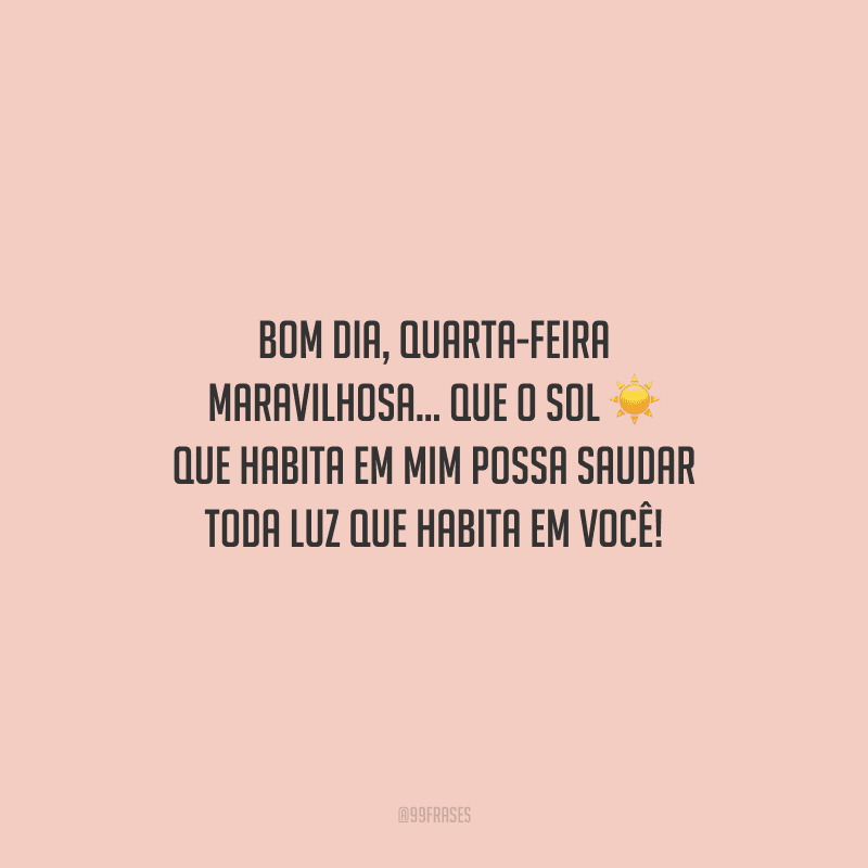 Bom dia, quarta-feira maravilhosa... Que o sol que habita em mim possa saudar toda luz que habita em você! 