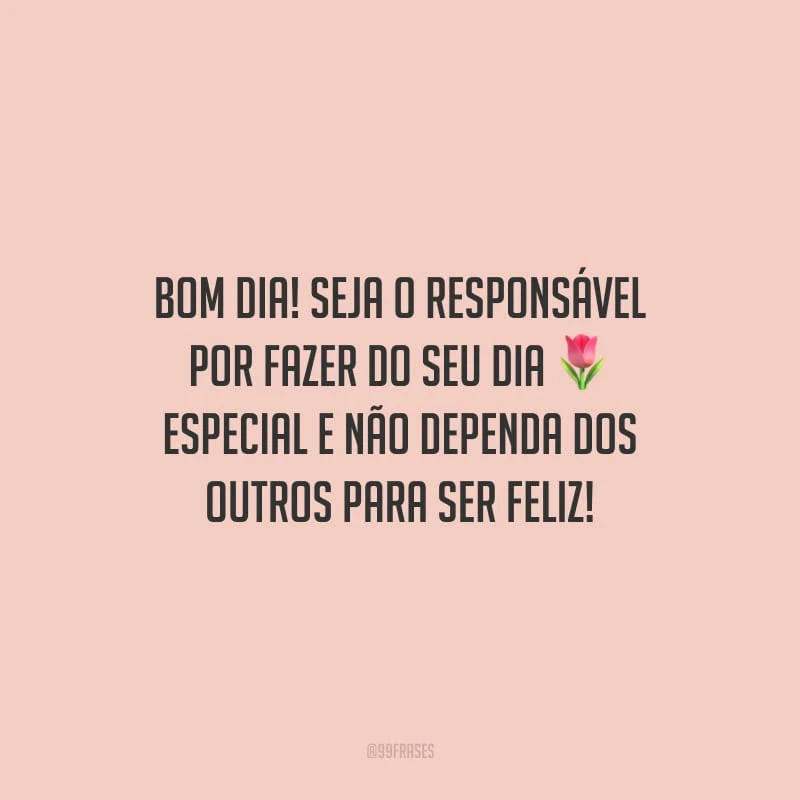 Bom dia! Seja o responsável por fazer do seu dia especial e não dependa dos outros para ser feliz!