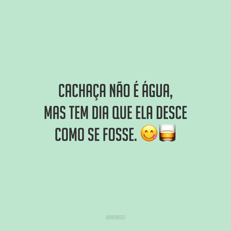 Cachaça não é água, mas tem dia que ela desce como se fosse. 