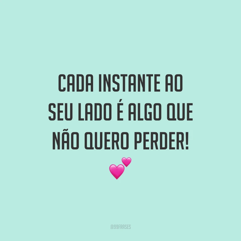 Cada instante ao seu lado é algo que não quero perder!