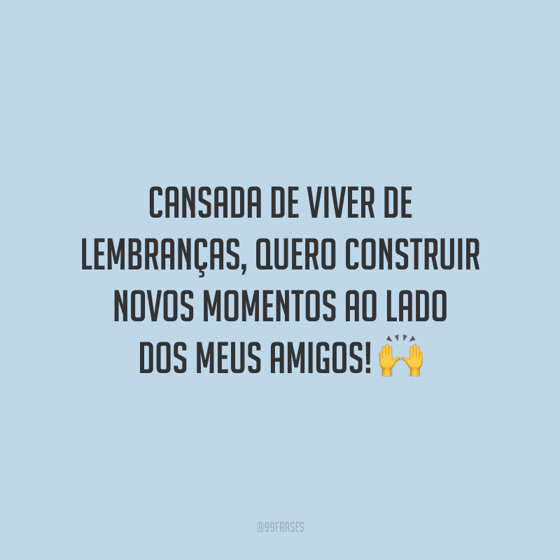 Cansada de viver de lembranças, quero construir novos momentos ao lado dos meus amigos!