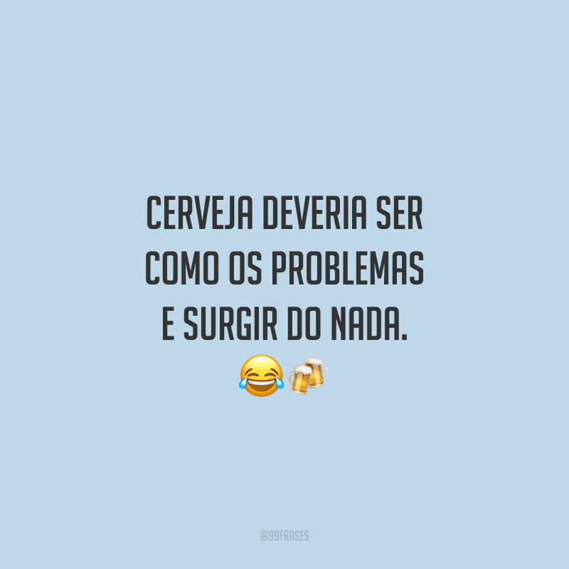 Cerveja deveria ser como os problemas e surgir do nada.