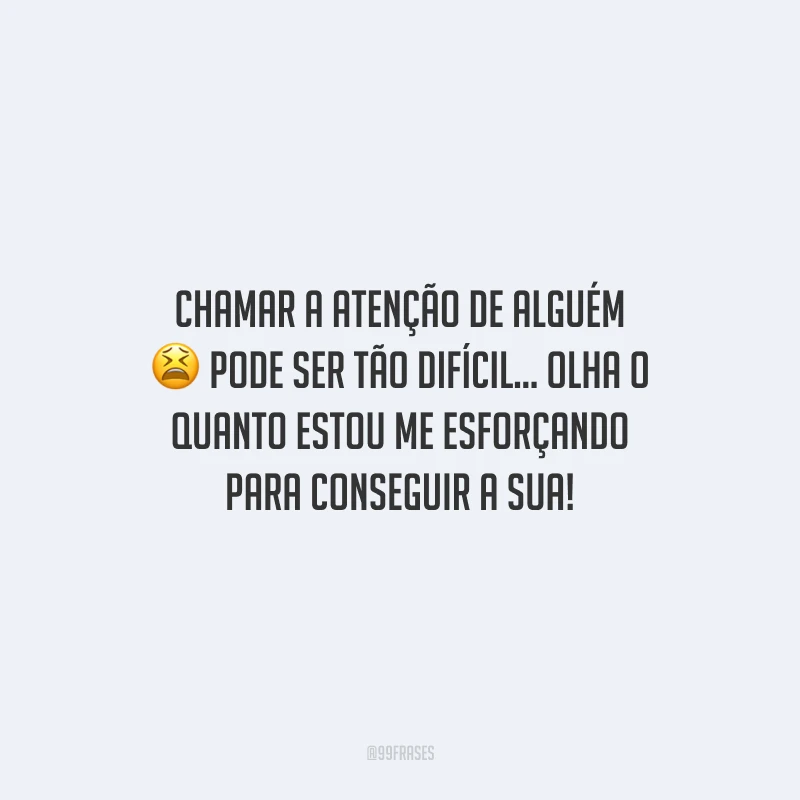 Chamar a atenção de alguém pode ser tão difícil... Olha o quanto estou me esforçando para conseguir a sua!