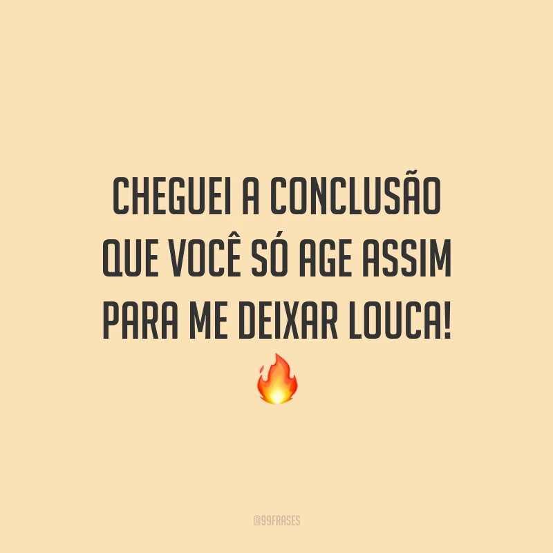 Cheguei a conclusão que você só age assim para me deixar louca! 🔥