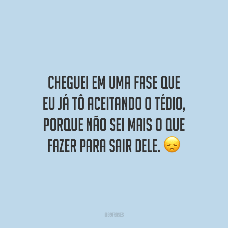 Cheguei em uma fase que eu já tô aceitando o tédio, porque não sei mais o que fazer para sair dele.
