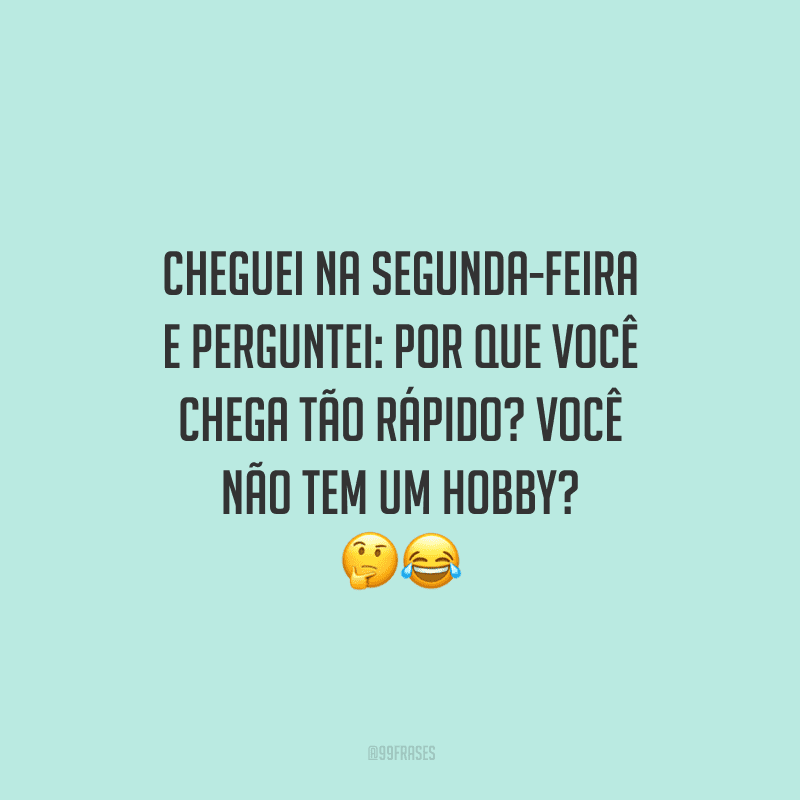 Cheguei na segunda-feira e perguntei: por que você chega tão rápido? Você não tem um hobby? 