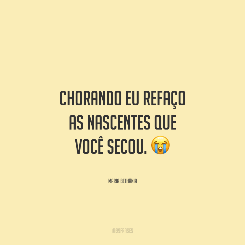 Chorando eu refaço as nascentes que você secou. 