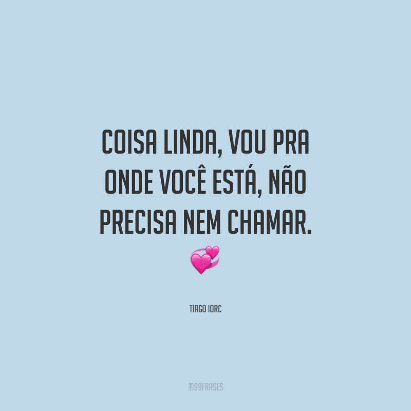 Coisa linda, vou pra onde você está, não precisa nem chamar. 