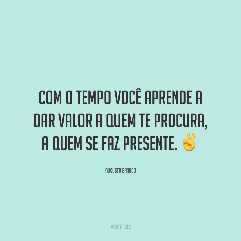 Com o tempo você aprende a dar valor a quem te procura, a quem se faz presente.