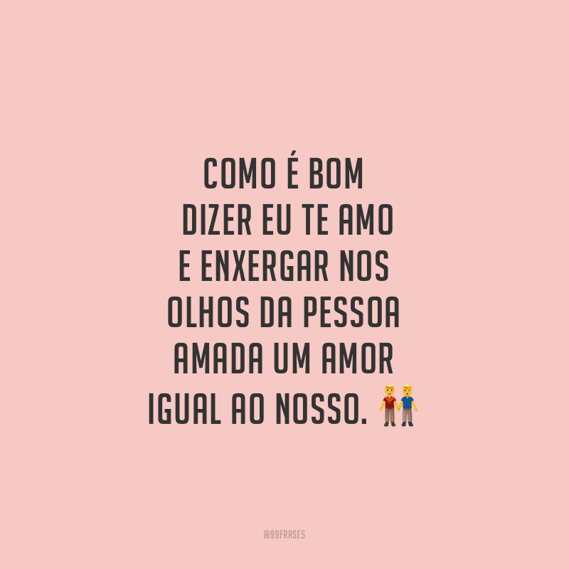 Como é bom dizer eu te amo e enxergar nos olhos da pessoa amada um amor igual ao nosso.