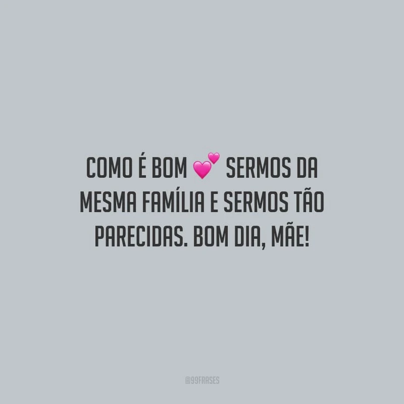 Como é bom sermos da mesma família e sermos tão parecidas. Bom dia, mãe!