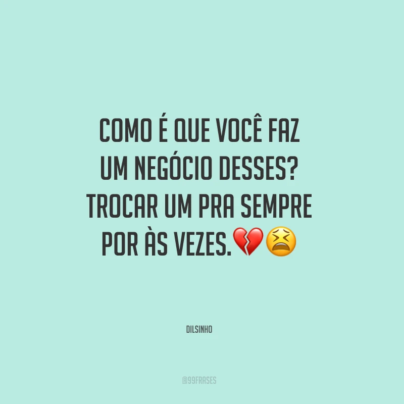 Como é que você faz um negócio desses? Trocar um pra sempre por às vezes.