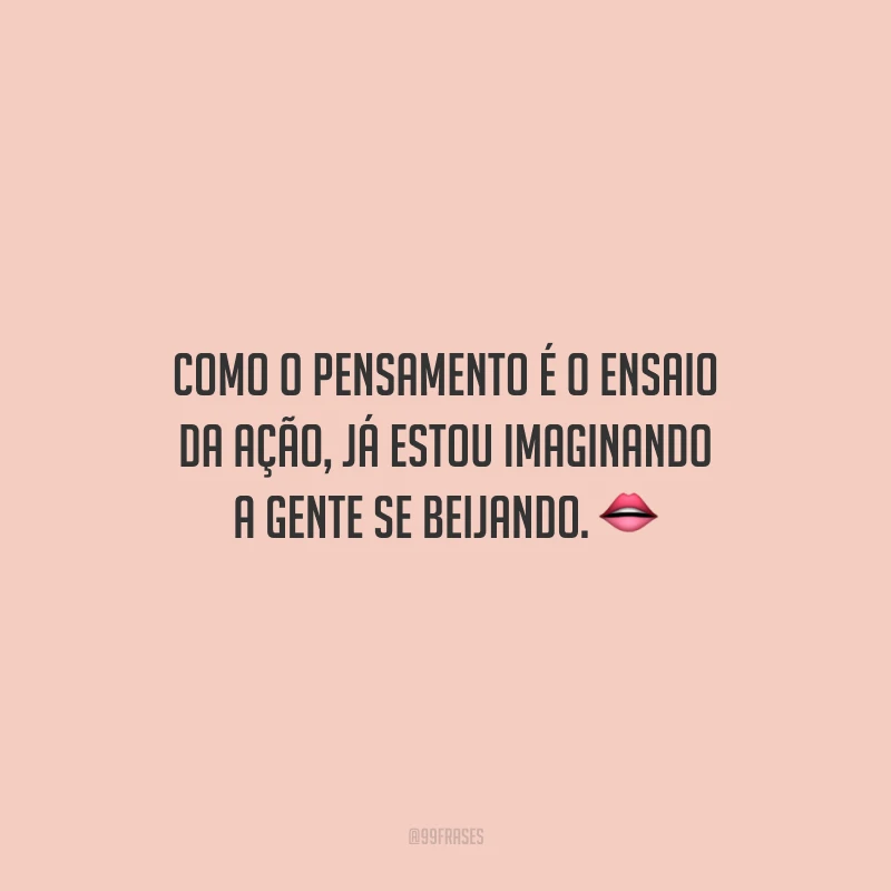 Como o pensamento é o ensaio da ação, já estou imaginando a gente se beijando.