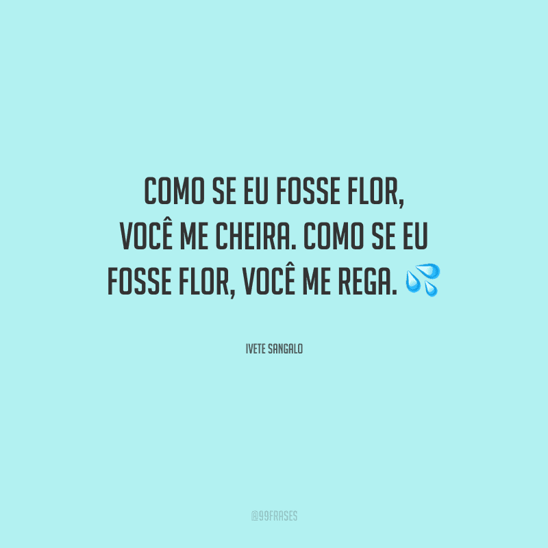 Como se eu fosse flor, você me cheira. Como se eu fosse flor, você me rega.