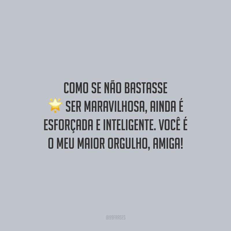 Como se não bastasse ser maravilhosa, ainda é esforçada e inteligente. Você é o meu maior orgulho, amiga!