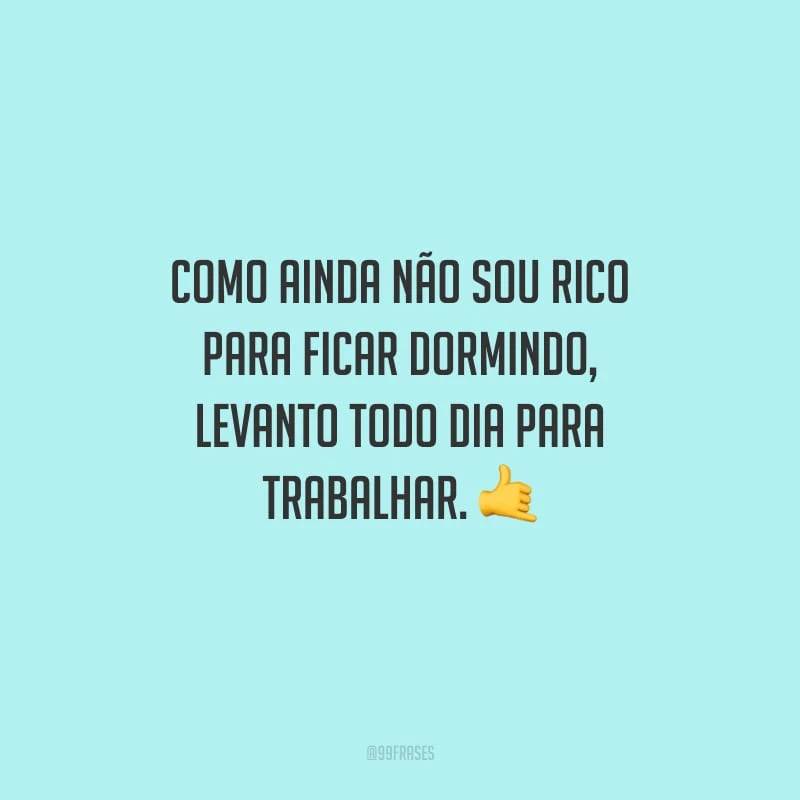 Como ainda não sou rico para ficar dormindo, levanto todo dia para trabalhar.