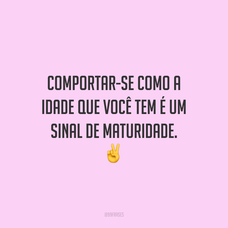 Comportar-se como a idade que você tem é um sinal de maturidade.