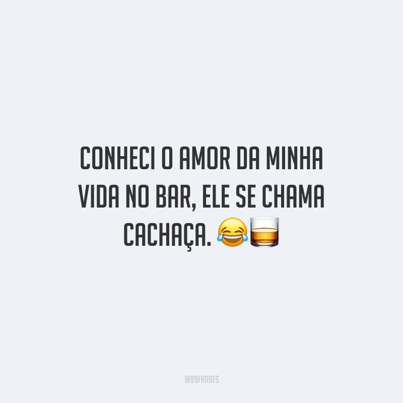 Conheci o amor da minha vida no bar, ele se chama cachaça. 
