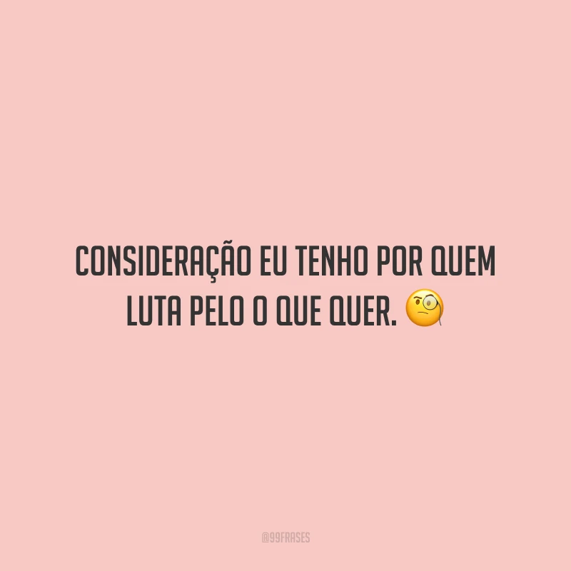 Consideração eu tenho por quem luta pelo o que quer.