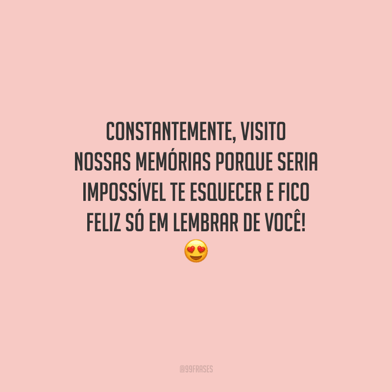 Constantemente, visito nossas memórias porque seria impossível te esquecer e fico feliz só em lembrar de você! 