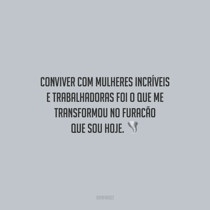 Conviver com mulheres incríveis e trabalhadoras foi o que me transformou no furacão que sou hoje.