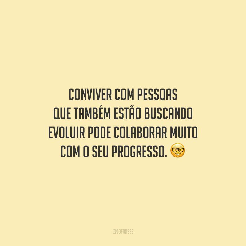 Conviver com pessoas que também estão buscando evoluir pode colaborar muito com o seu progresso.