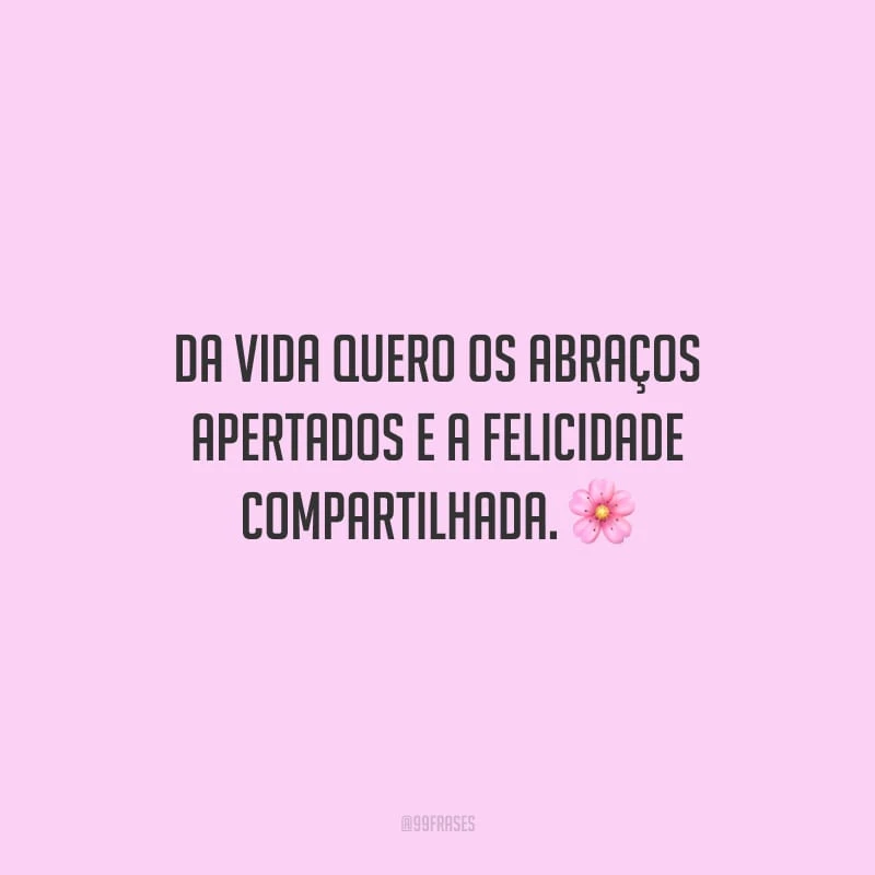 Da vida quero os abraços apertados e a felicidade compartilhada.