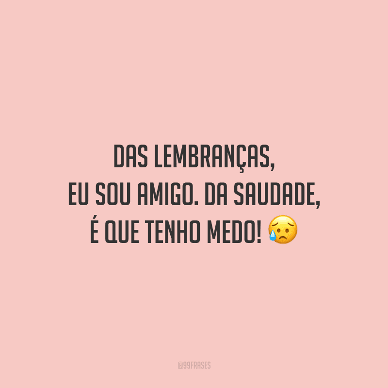 Das lembranças, eu sou amigo. Da saudade, é que tenho medo!