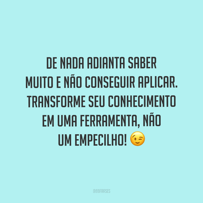 De nada adianta saber muito e não conseguir aplicar. Transforme seu conhecimento em uma ferramenta, não um empecilho!