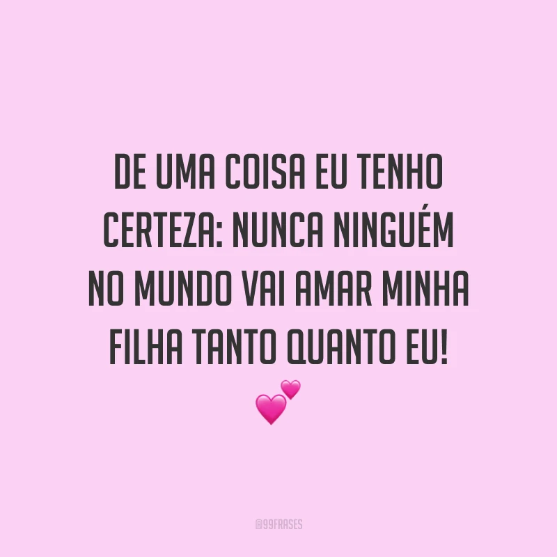 De uma coisa eu tenho certeza: nunca ninguém no mundo vai amar minha filha tanto quanto eu!