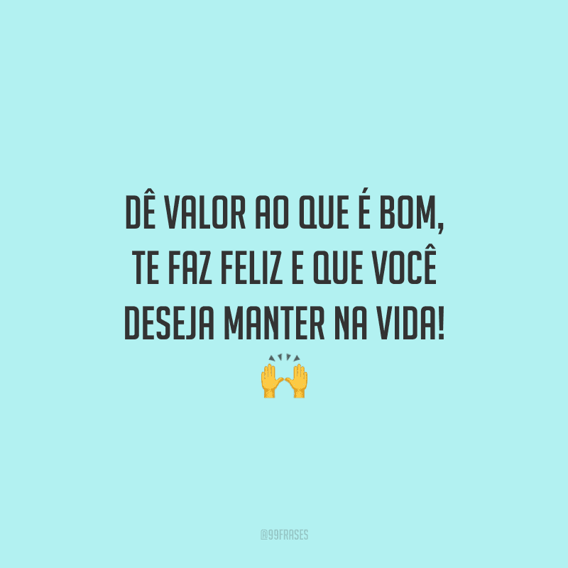 Dê valor ao que é bom, te faz feliz e que você deseja manter na vida!