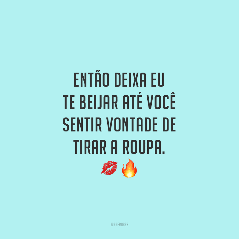 Então deixa eu te beijar até você sentir vontade de tirar a roupa. 