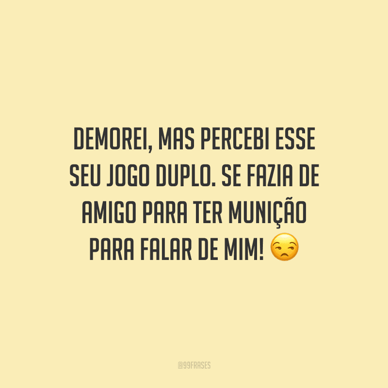 Demorei, mas percebi esse seu jogo duplo. Se fazia de amigo para ter munição para falar de mim! 