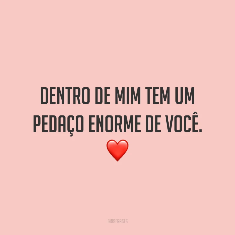 Dentro de mim tem um pedaço enorme de você.